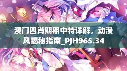 澳门四肖期期中特详解,动漫风揭秘指南_PJH965.34