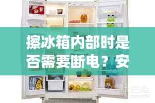 擦冰箱内部时是否需要断电?安全操作建议探讨