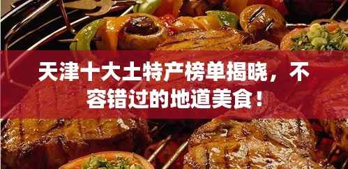 天津十大土特产榜单揭晓,不容错过的地道美食!