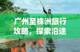 广州至株洲旅行攻略,探索沿途美景与体验精彩之旅!