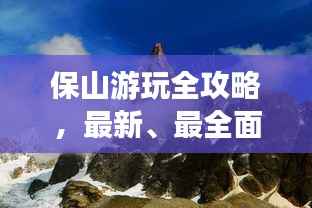 保山游玩全攻略,最新、最全面的旅游指南!