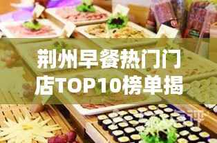 荆州早餐热门门店TOP10榜单揭晓,开启味蕾盛宴新篇章